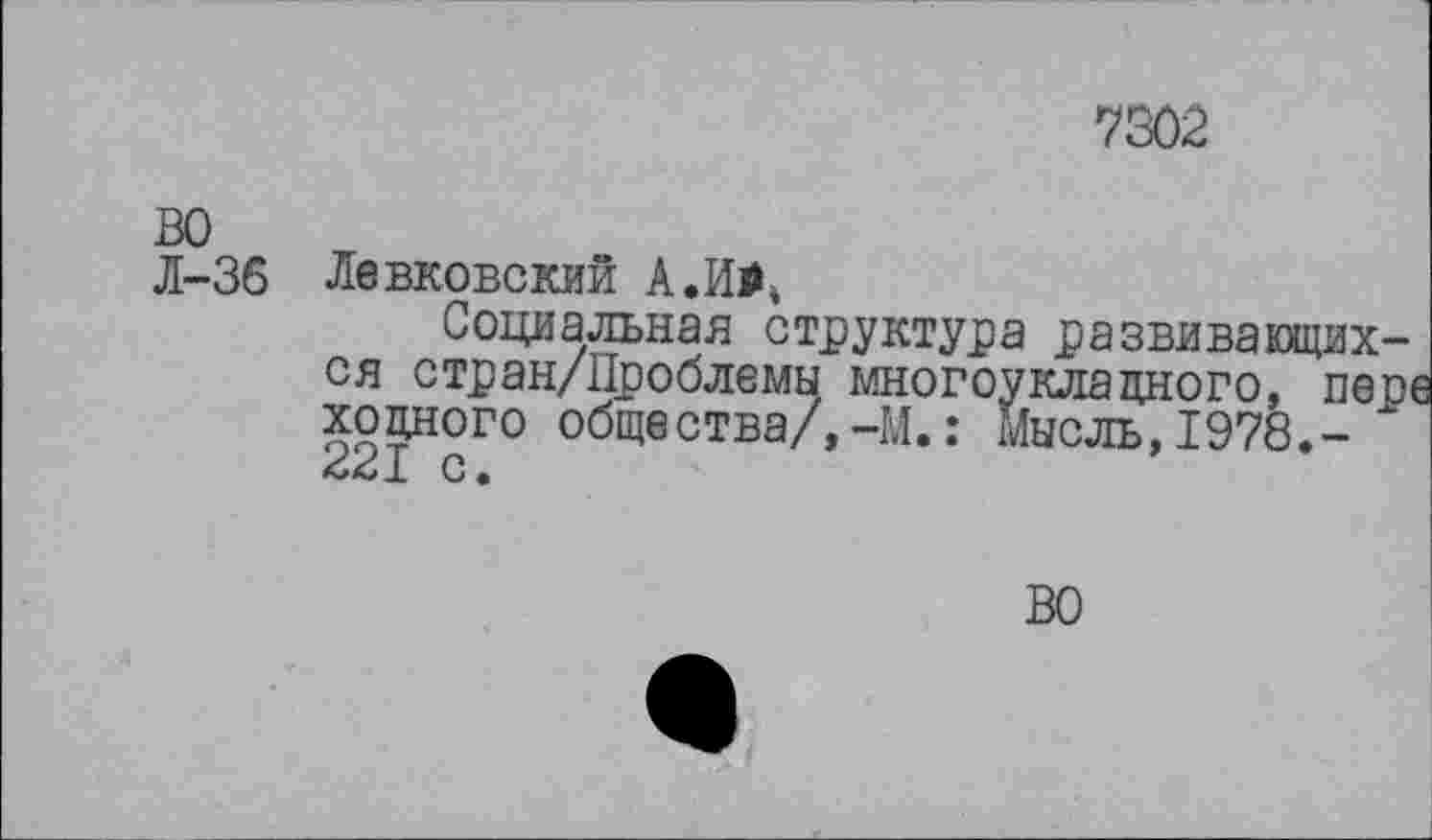 ﻿7302
ВО
Л-36 Левковский А. И#*
Социальная структура развивающихся стран/Проблемы многоукладного, пере ходного общества/,-И.: Мысль,1978.-
С •